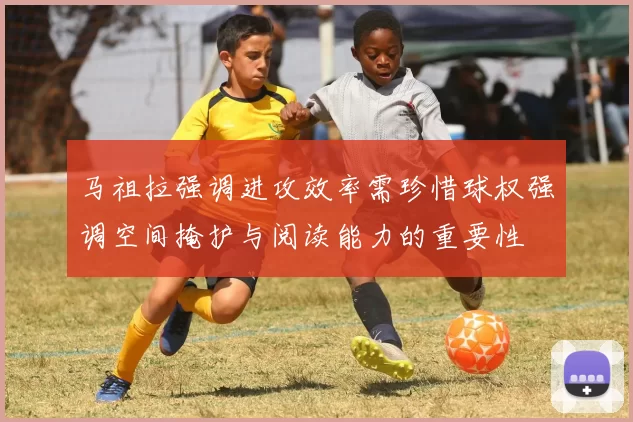 马祖拉强调进攻效率需珍惜球权强调空间掩护与阅读能力的重要性