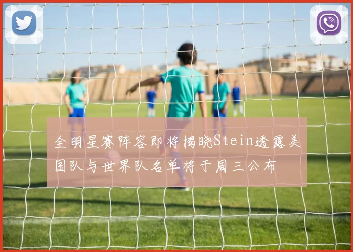 全明星赛阵容即将揭晓Stein透露美国队与世界队名单将于周三公布
