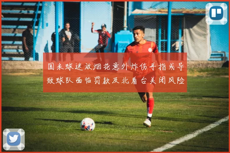 国米球迷放烟花意外炸伤手指或导致球队面临罚款及北看台关闭风险
