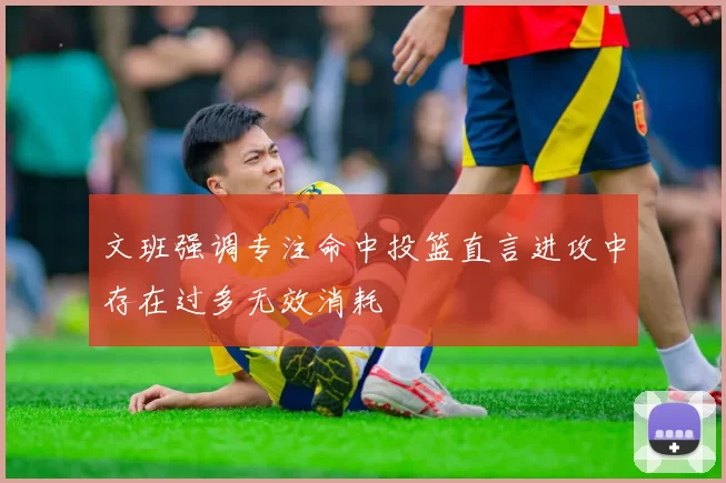 文班强调专注命中投篮直言进攻中存在过多无效消耗