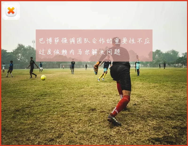 巴博萨强调团队合作的重要性不应过度依赖内马尔解决问题