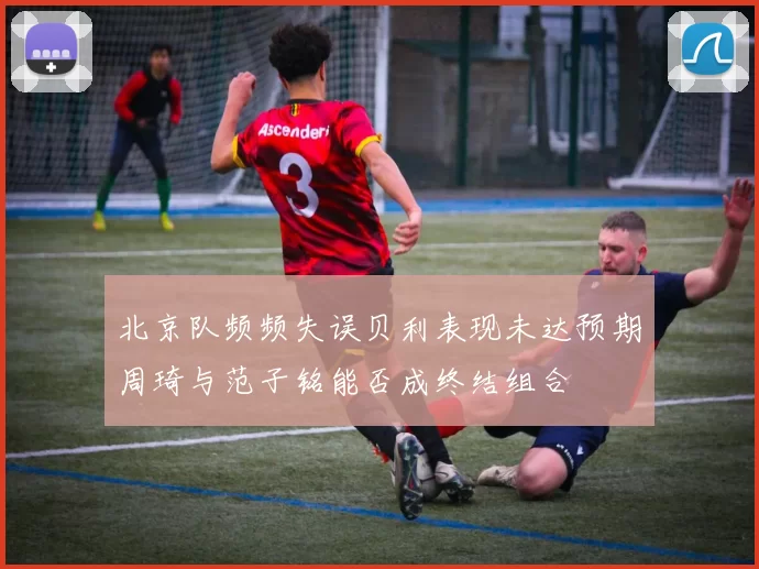 北京队频频失误贝利表现未达预期周琦与范子铭能否成终结组合