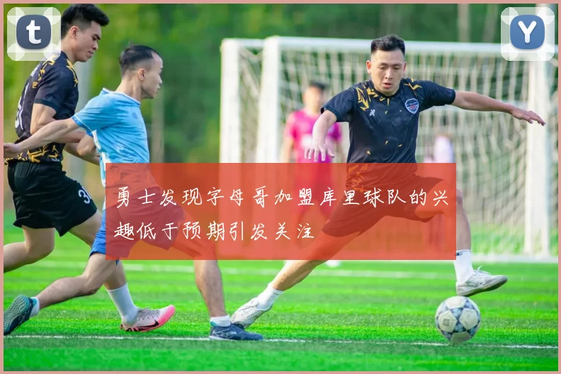 勇士发现字母哥加盟库里球队的兴趣低于预期引发关注